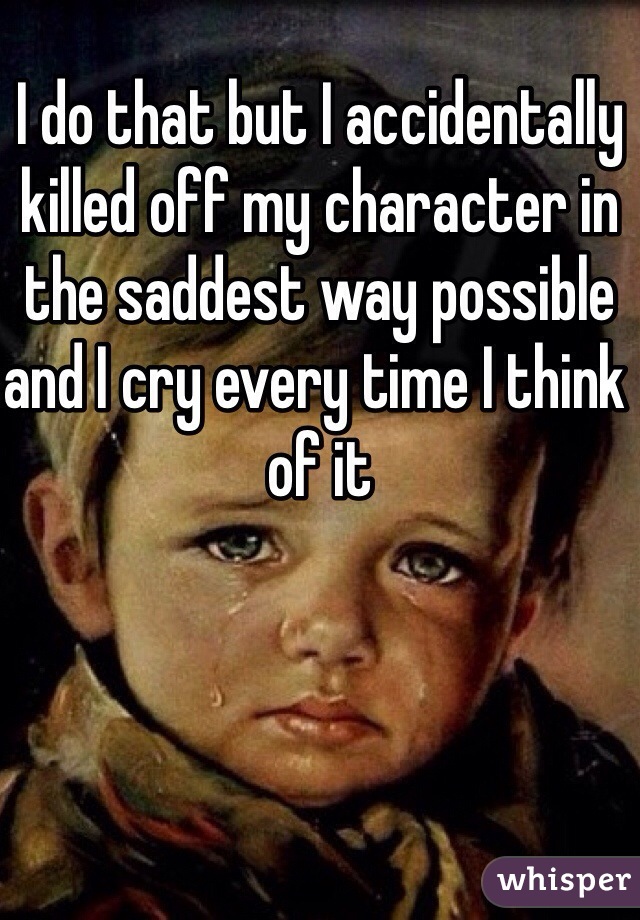 I do that but I accidentally killed off my character in the saddest way possible and I cry every time I think of it