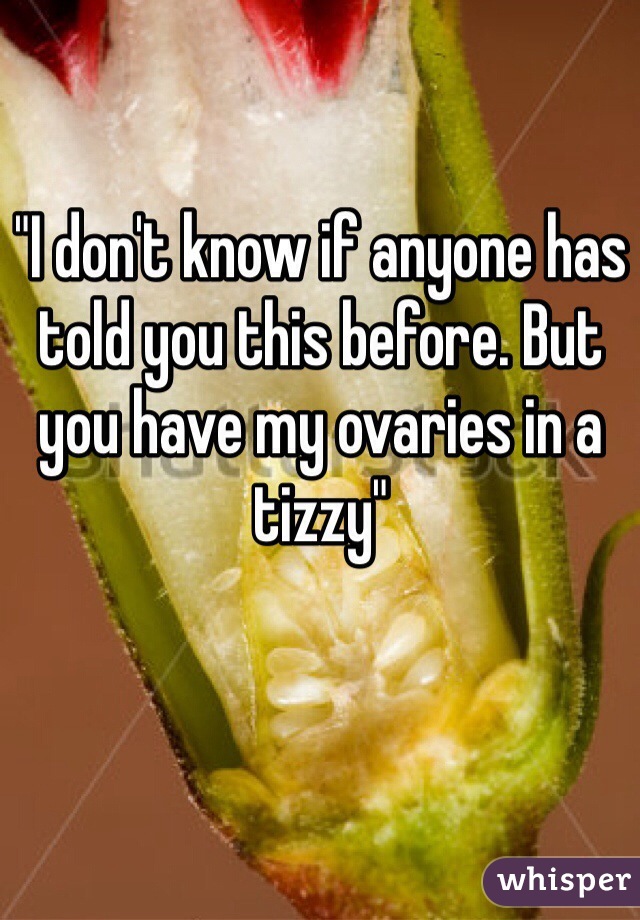 "I don't know if anyone has told you this before. But you have my ovaries in a tizzy" 