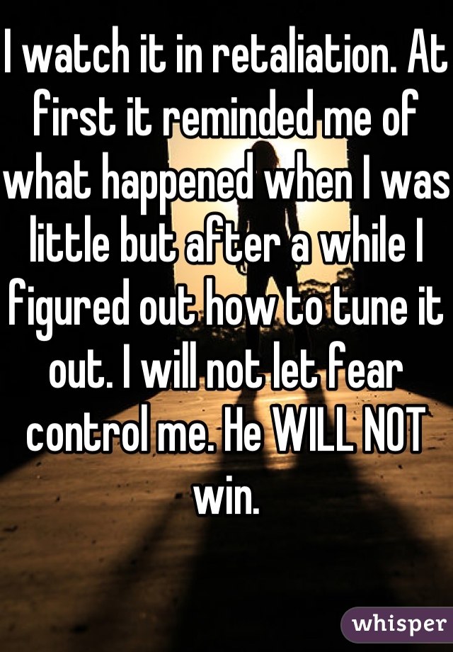 I watch it in retaliation. At first it reminded me of what happened when I was little but after a while I figured out how to tune it out. I will not let fear control me. He WILL NOT win.
