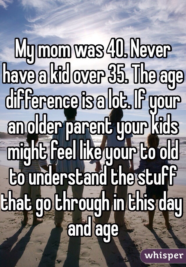 My mom was 40. Never have a kid over 35. The age difference is a lot. If your an older parent your kids might feel like your to old to understand the stuff that go through in this day and age 