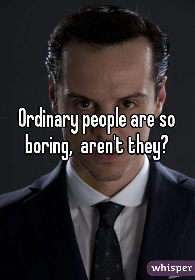 Ordinary people are so boring,  aren't they? 