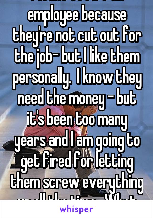 I want to fire an employee because they're not cut out for the job- but I like them personally.  I know they need the money - but it's been too many years and I am going to get fired for letting them screw everything up all the time.  What to do???