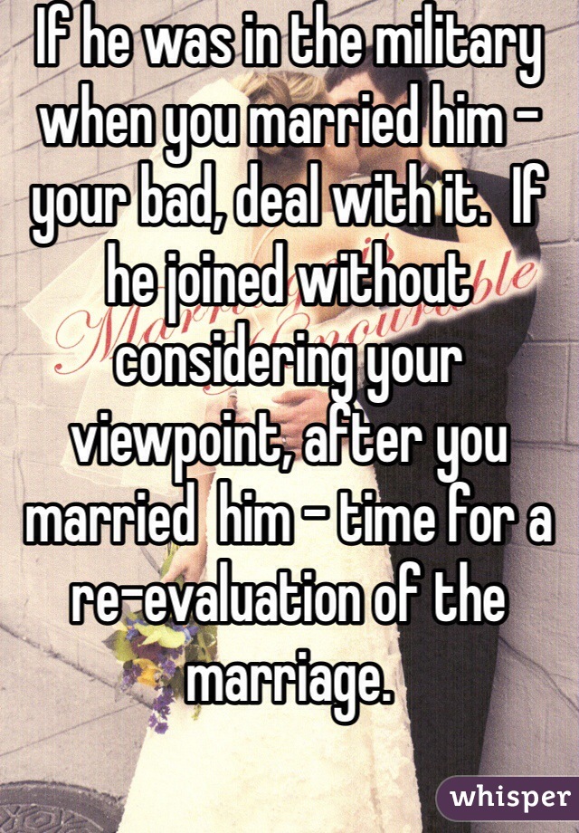 If he was in the military when you married him - your bad, deal with it.  If he joined without considering your viewpoint, after you married  him - time for a re-evaluation of the marriage.
