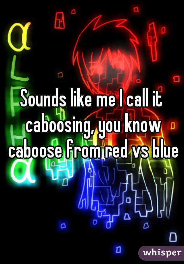 Sounds like me I call it caboosing, you know caboose from red vs blue