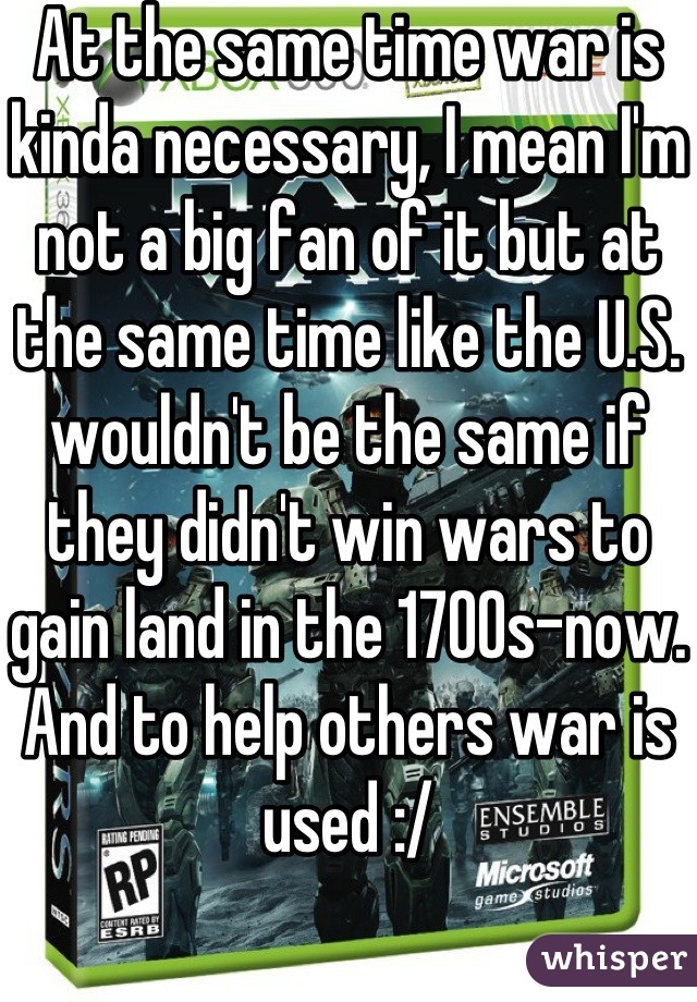 At the same time war is kinda necessary, I mean I'm not a big fan of it but at the same time like the U.S. wouldn't be the same if they didn't win wars to gain land in the 1700s-now. And to help others war is used :/