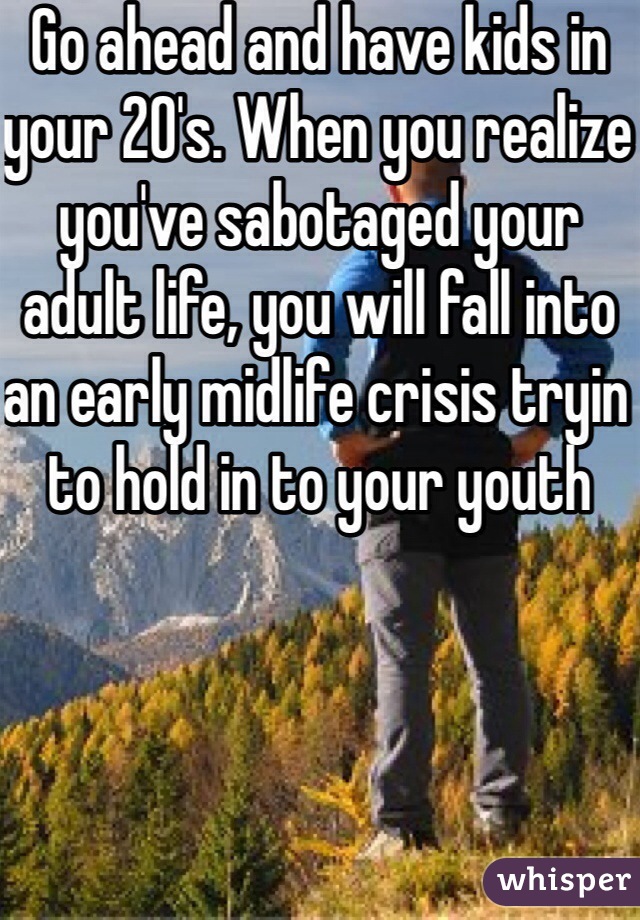 Go ahead and have kids in your 20's. When you realize you've sabotaged your adult life, you will fall into an early midlife crisis tryin to hold in to your youth 