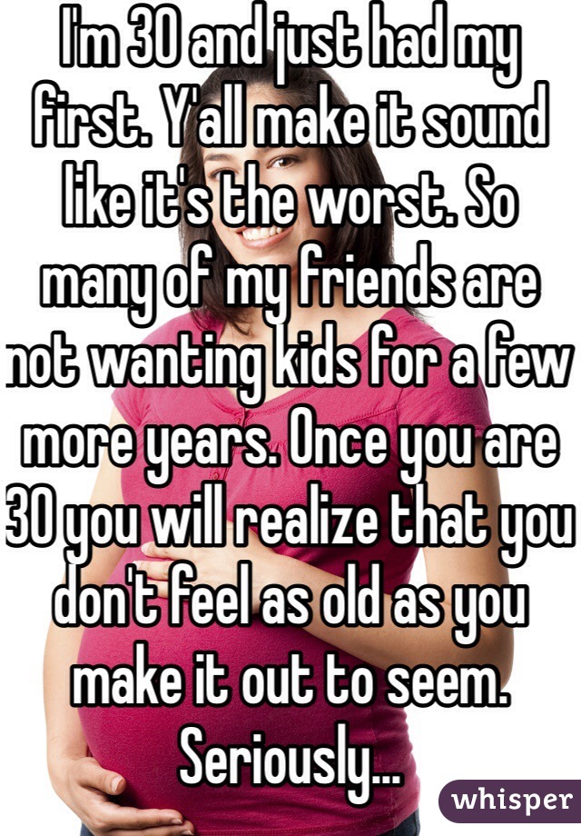 I'm 30 and just had my first. Y'all make it sound like it's the worst. So many of my friends are not wanting kids for a few more years. Once you are 30 you will realize that you don't feel as old as you make it out to seem. Seriously... 