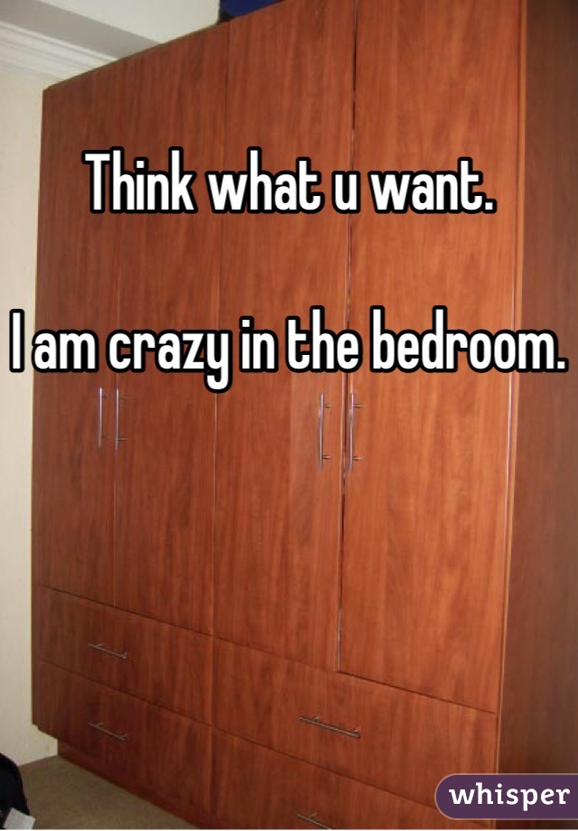 Think what u want. 

I am crazy in the bedroom. 