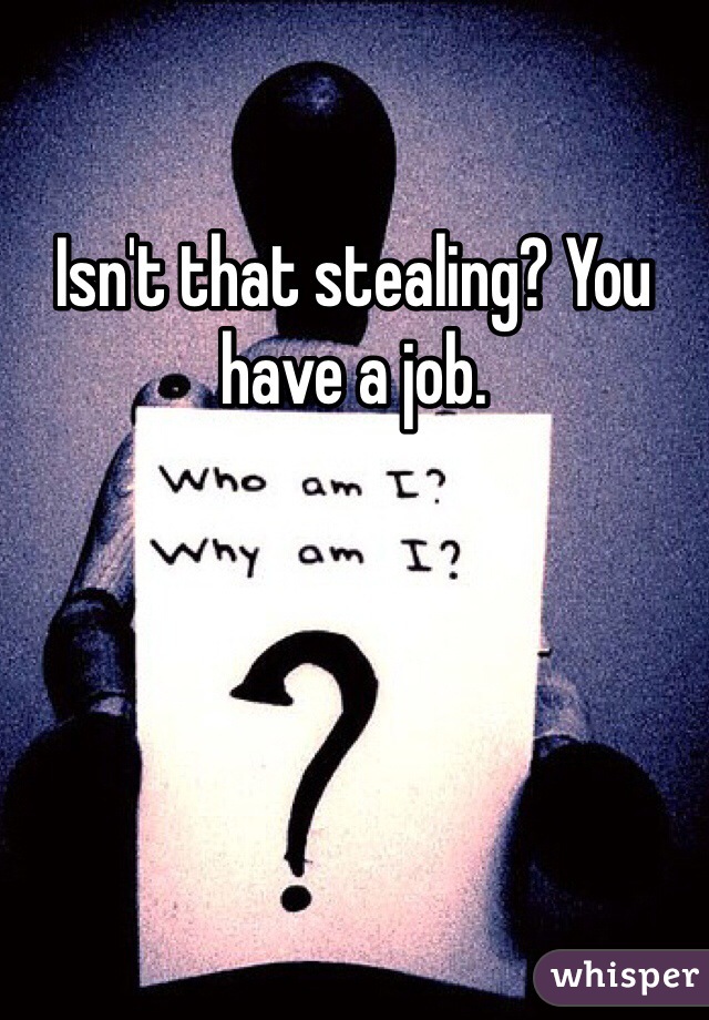 Isn't that stealing? You have a job.    