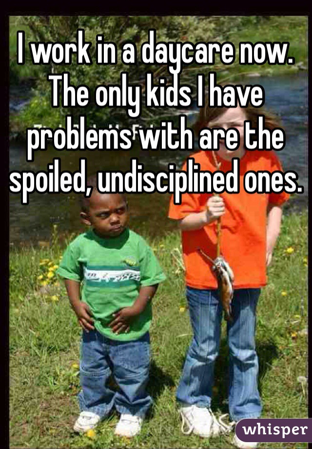 I work in a daycare now. The only kids I have problems with are the spoiled, undisciplined ones.  