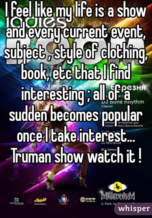 I feel like my life is a show and every current event, subject , style of clothing, book, etc that I find interesting ; all of a sudden becomes popular once I take interest... Truman show watch it !