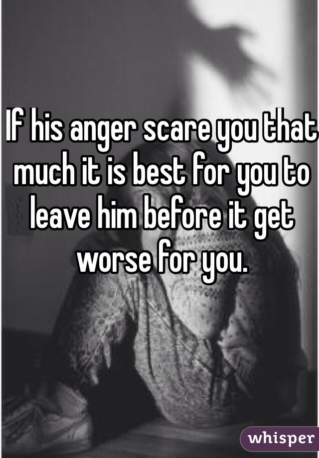 If his anger scare you that much it is best for you to leave him before it get worse for you.