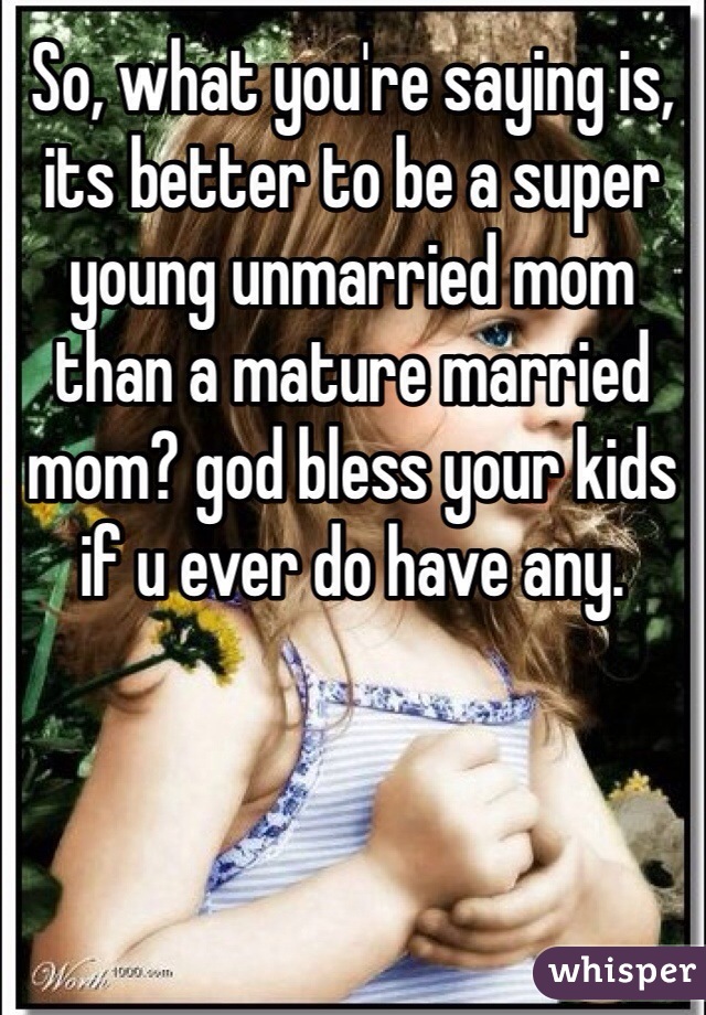 So, what you're saying is, its better to be a super young unmarried mom than a mature married mom? god bless your kids if u ever do have any.