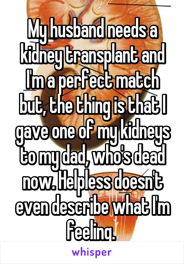 My husband needs a kidney transplant and I'm a perfect match but, the thing is that I gave one of my kidneys to my dad, who's dead now. Helpless doesn't even describe what I'm feeling. 