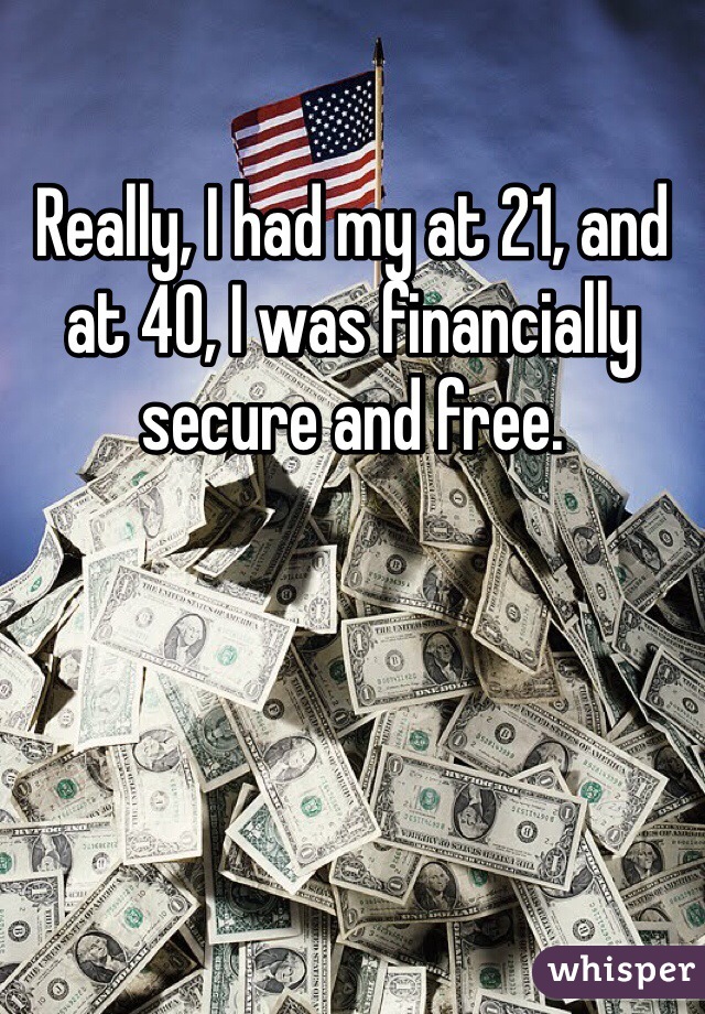 Really, I had my at 21, and at 40, I was financially secure and free.