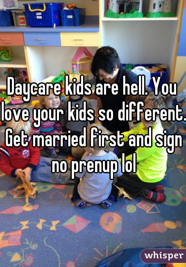 Daycare kids are hell. You love your kids so different. Get married first and sign no prenup lol