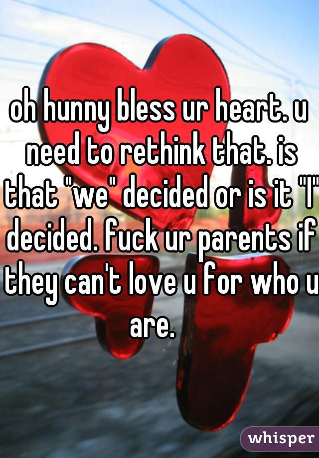 oh hunny bless ur heart. u need to rethink that. is that "we" decided or is it "I" decided. fuck ur parents if they can't love u for who u are.   