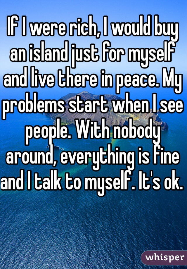 If I were rich, I would buy an island just for myself and live there in peace. My problems start when I see people. With nobody around, everything is fine and I talk to myself. It's ok. 