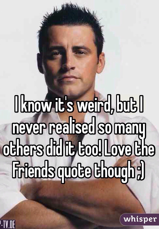 I know it's weird, but I never realised so many others did it too! Love the Friends quote though ;)