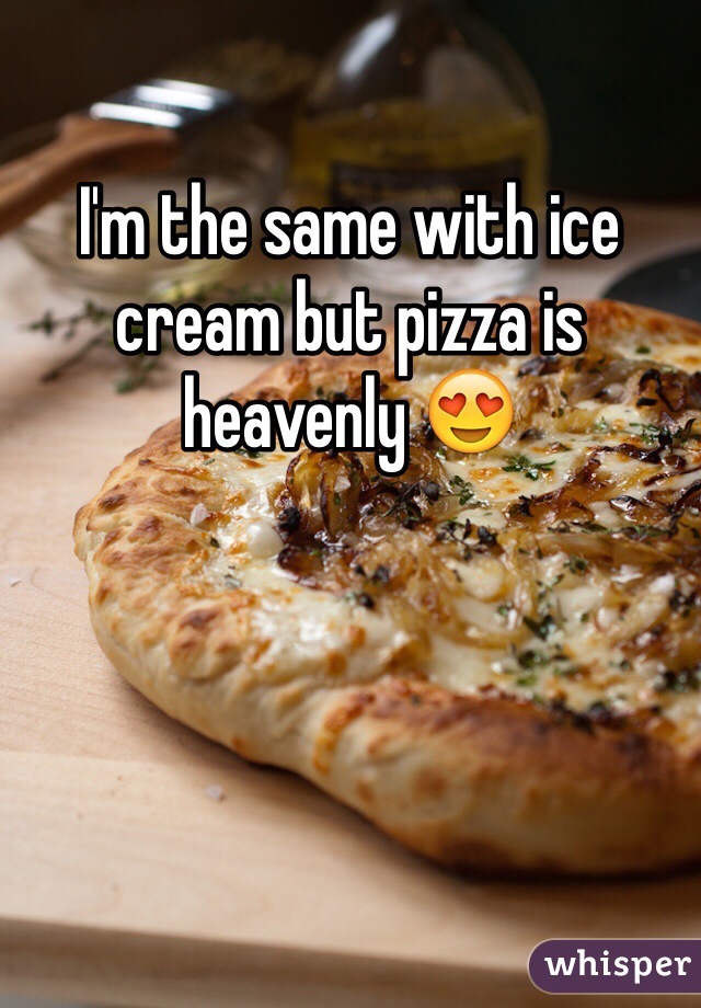 I'm the same with ice cream but pizza is heavenly 😍