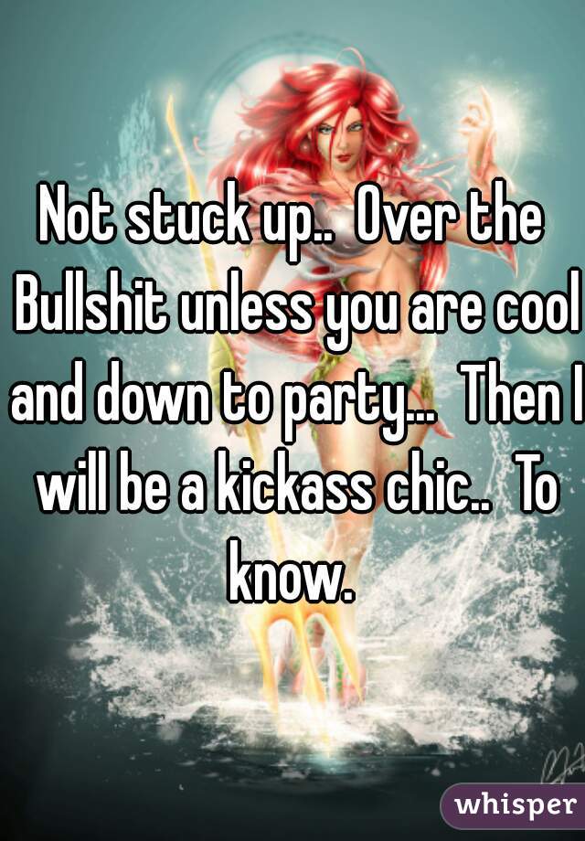Not stuck up..  Over the Bullshit unless you are cool and down to party...  Then I will be a kickass chic..  To know. 