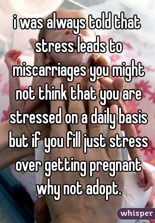 i was always told that stress leads to miscarriages you might not think that you are stressed on a daily basis but if you fill just stress over getting pregnant why not adopt.