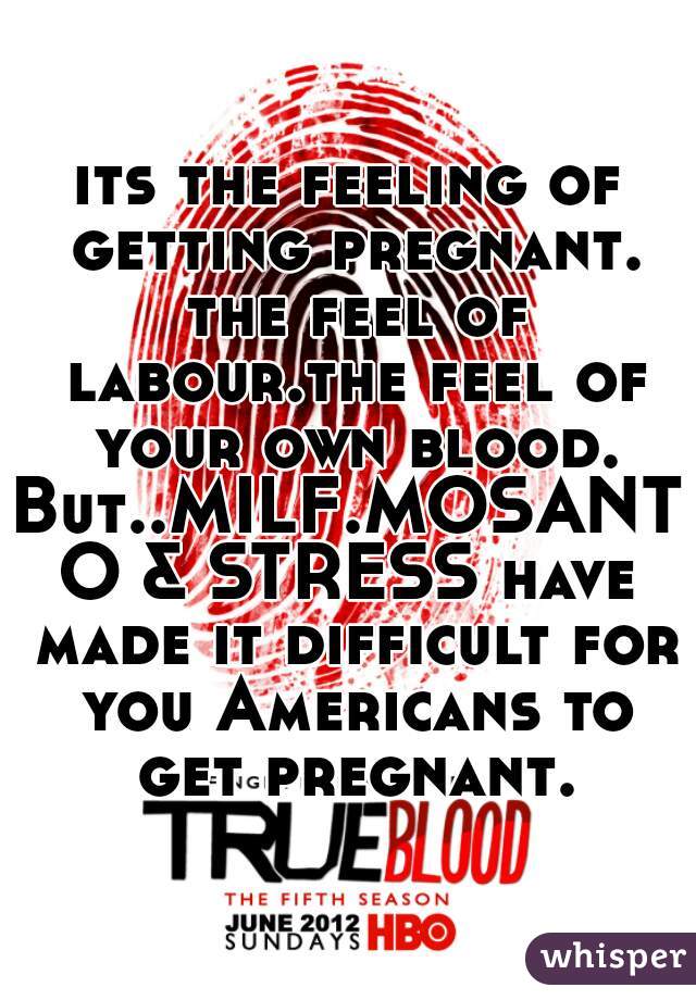 its the feeling of getting pregnant. the feel of labour.the feel of your own blood.
But..MILF.MOSANTO & STRESS have made it difficult for you Americans to get pregnant.
