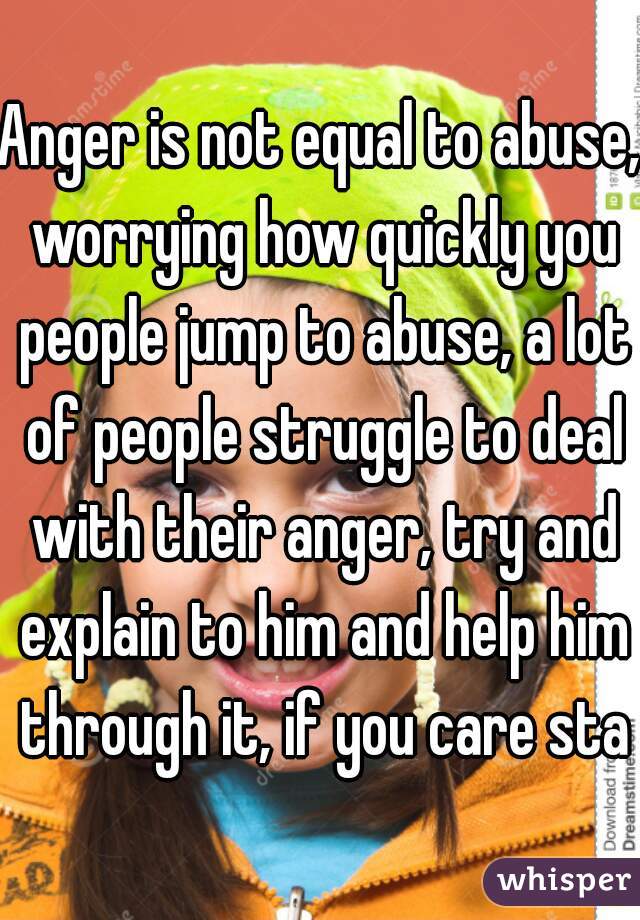 Anger is not equal to abuse, worrying how quickly you people jump to abuse, a lot of people struggle to deal with their anger, try and explain to him and help him through it, if you care stay