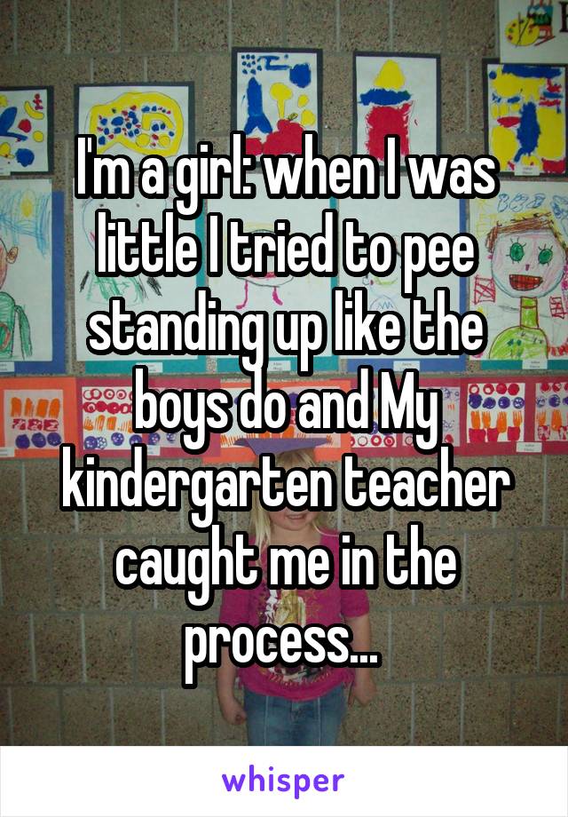 I'm a girl: when I was little I tried to pee standing up like the boys do and My kindergarten teacher caught me in the process... 