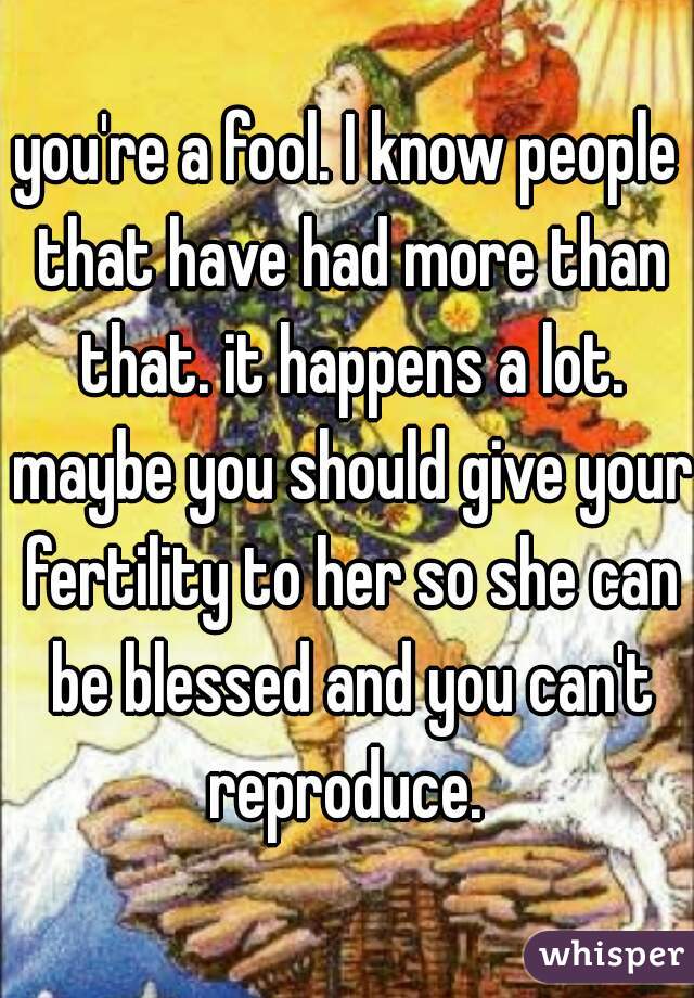 you're a fool. I know people that have had more than that. it happens a lot. maybe you should give your fertility to her so she can be blessed and you can't reproduce. 