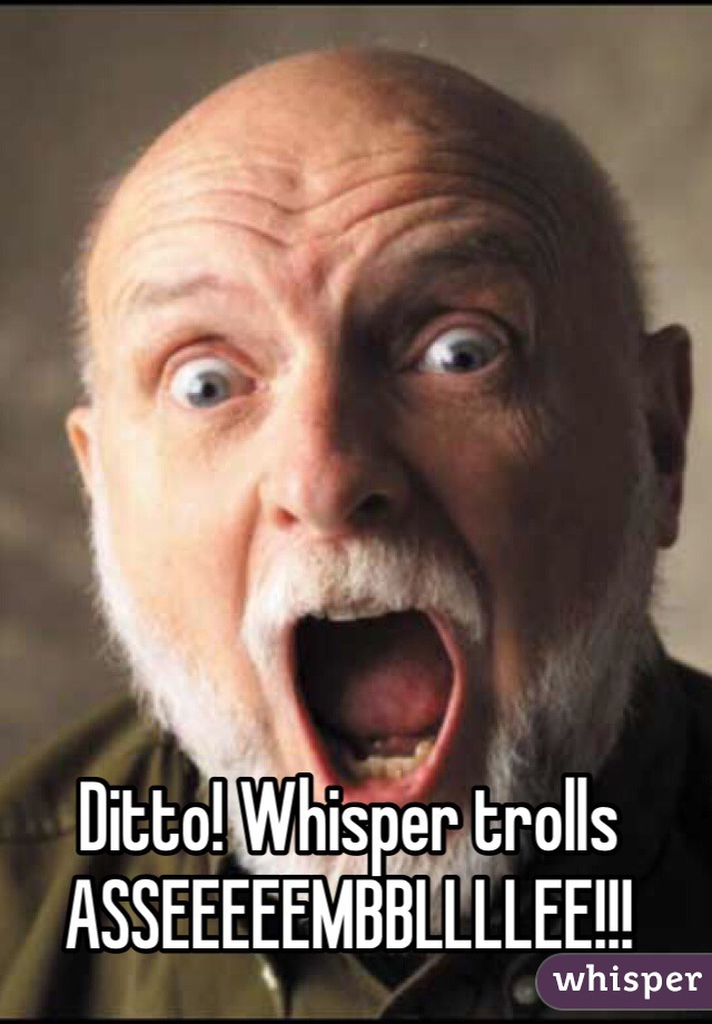 Ditto! Whisper trolls ASSEEEEEMBBLLLLEE!!!