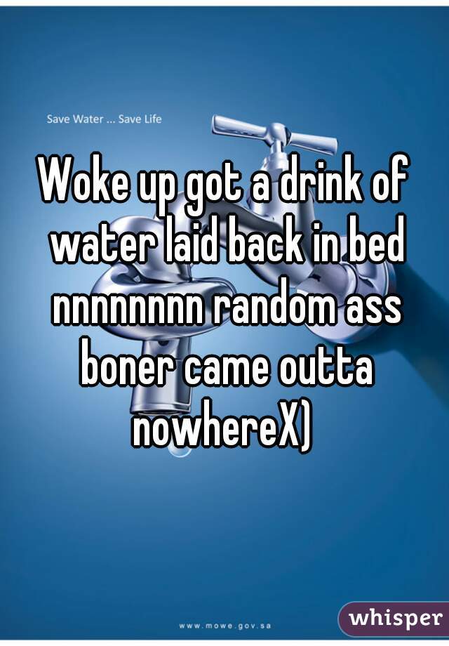 Woke up got a drink of water laid back in bed nnnnnnnn random ass boner came outta nowhereX) 