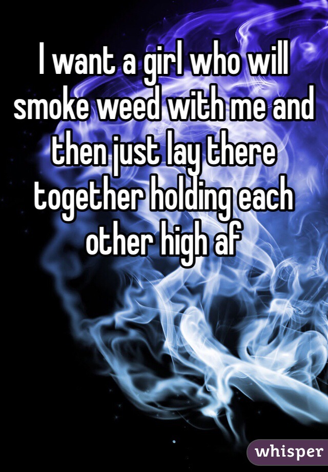 I want a girl who will smoke weed with me and then just lay there together holding each other high af