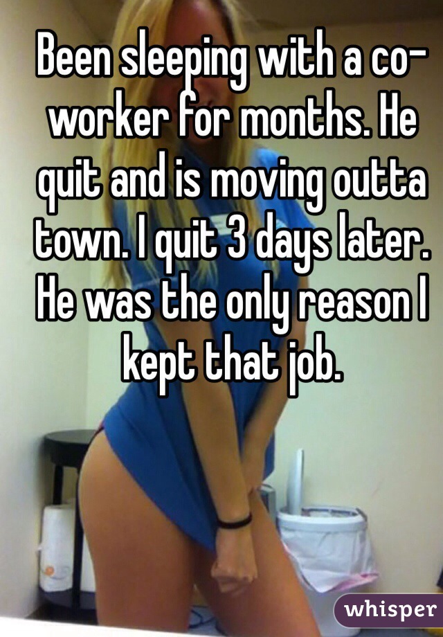 Been sleeping with a co-worker for months. He quit and is moving outta town. I quit 3 days later. He was the only reason I kept that job.  