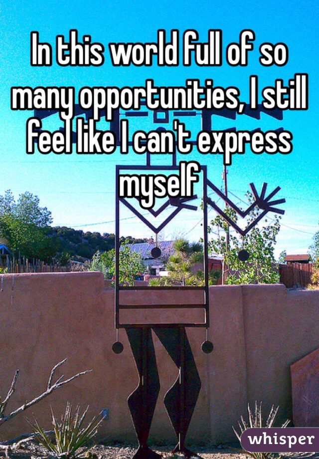 In this world full of so many opportunities, I still feel like I can't express myself