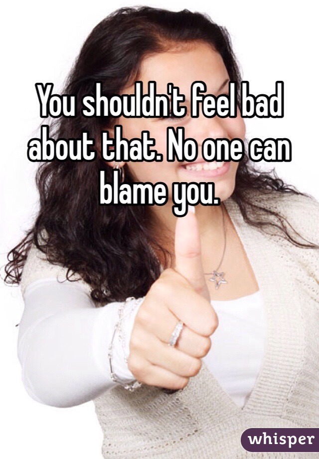 You shouldn't feel bad about that. No one can blame you. 