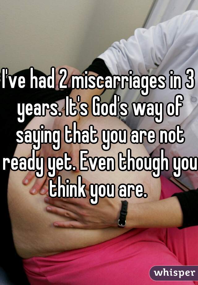 I've had 2 miscarriages in 3 years. It's God's way of saying that you are not ready yet. Even though you think you are. 