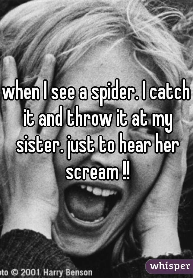 when I see a spider. I catch it and throw it at my sister. just to hear her scream !!