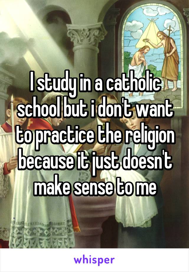 I study in a catholic school but i don't want to practice the religion because it just doesn't make sense to me