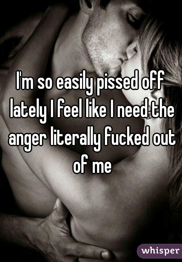 I'm so easily pissed off lately I feel like I need the anger literally fucked out of me