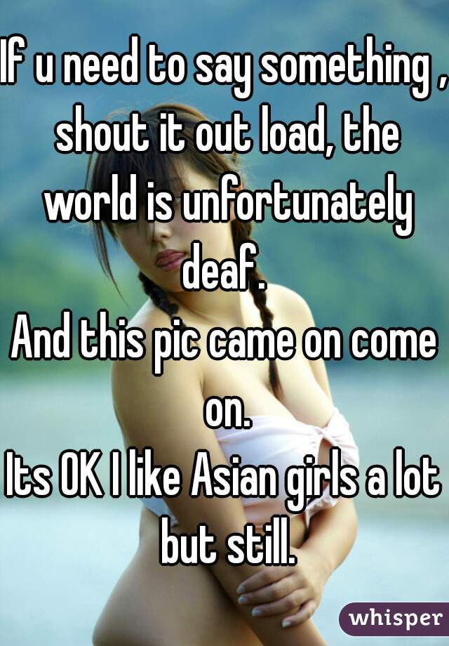 If u need to say something , shout it out load, the world is unfortunately deaf. 
And this pic came on come on.
Its OK I like Asian girls a lot but still.