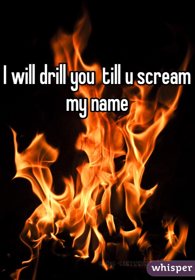 I will drill you  till u scream my name