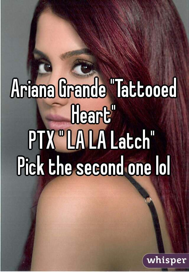 Ariana Grande "Tattooed Heart" 
PTX " LA LA Latch" 
Pick the second one lol