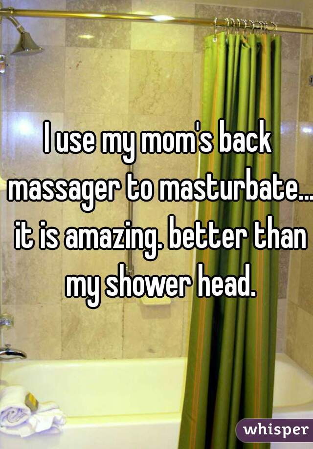 I use my mom's back massager to masturbate... it is amazing. better than my shower head.