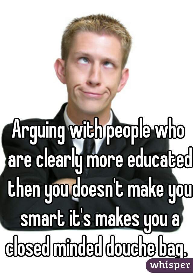 Arguing with people who are clearly more educated then you doesn't make you smart it's makes you a closed minded douche bag.  