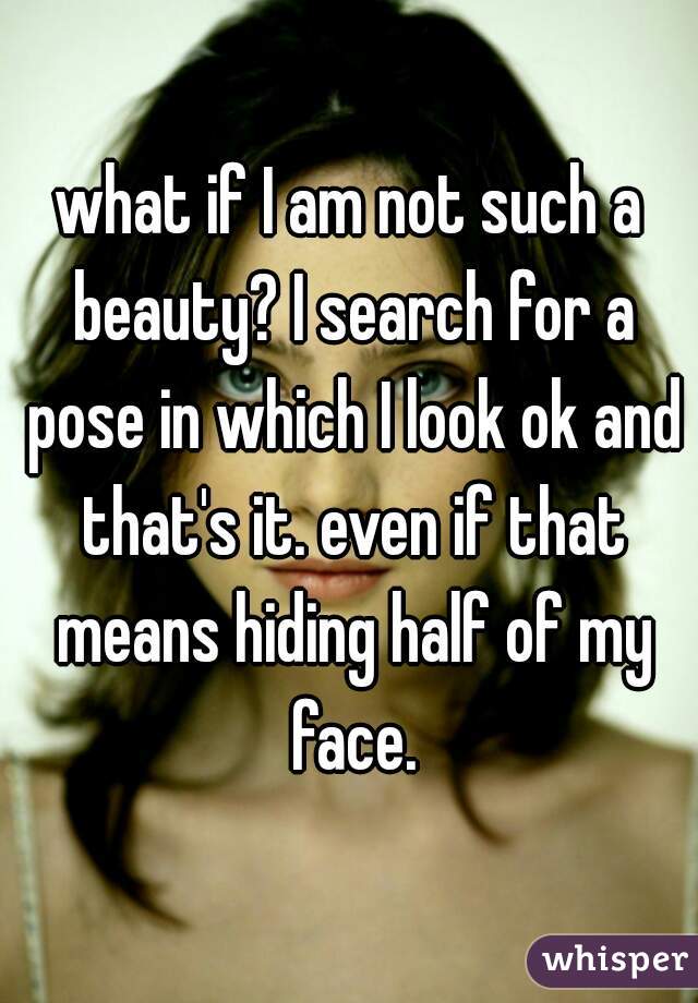 what if I am not such a beauty? I search for a pose in which I look ok and that's it. even if that means hiding half of my face.