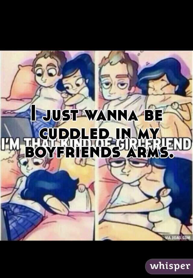 I just wanna be cuddled in my boyfriends arms.