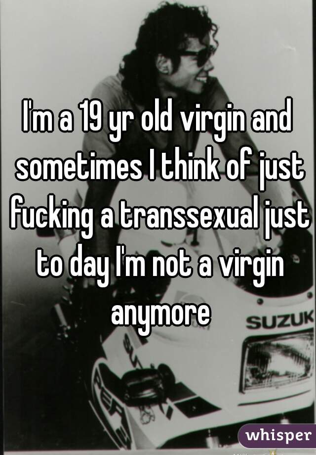 I'm a 19 yr old virgin and sometimes I think of just fucking a transsexual just to day I'm not a virgin anymore