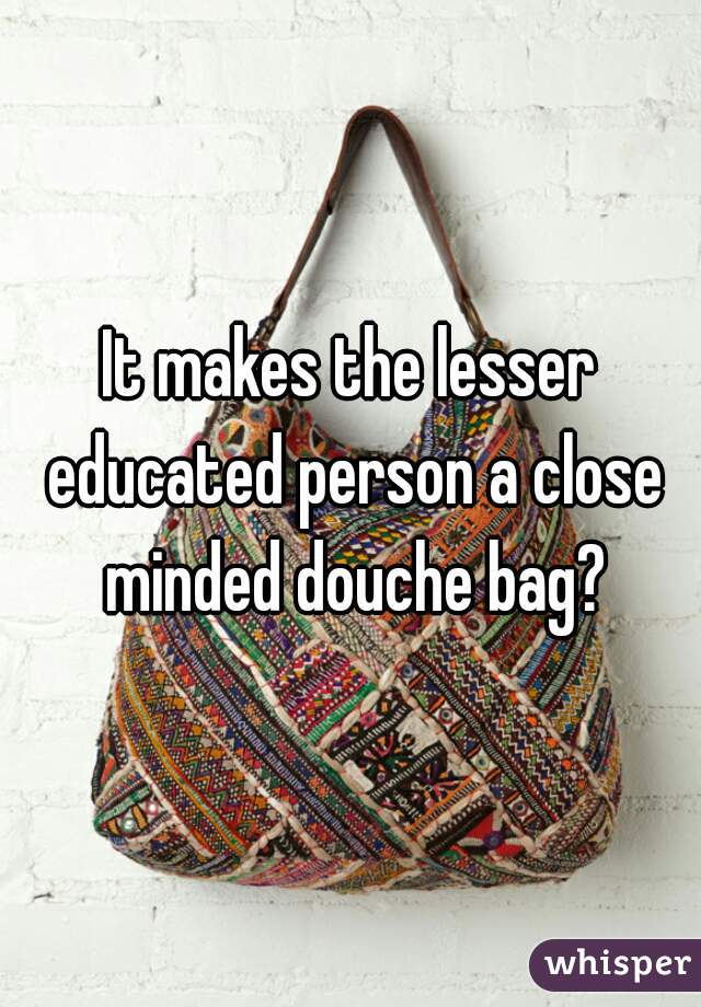 It makes the lesser educated person a close minded douche bag?