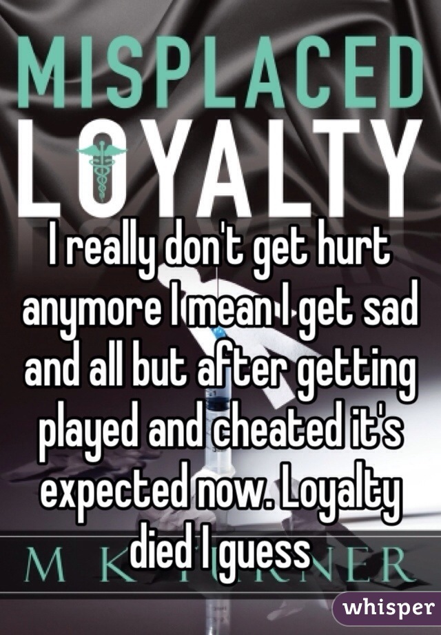 I really don't get hurt anymore I mean I get sad and all but after getting played and cheated it's expected now. Loyalty died I guess